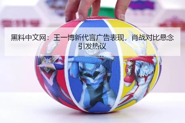 黑料中文网：王一博新代言广告表现，肖战对比悬念引发热议